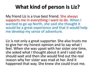 What kind of person is Liz?My friend Liz is a true best friend. She always supports me in everything I want to do. When I wanted to go up North, she said she thought it would be a great experience and that it would help me develop my sense of adventure.Liz is not only a great supporter. She also trusts me to give her my honest opinion and to say what I feel. When she was upset with her sister one time, she asked what I thought about it and I said she should wait and then she would find out the real reason why her sister was mad at her. And it happened that way. She knew she could trust me. 
