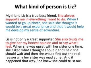 What kind of person is Liz?My friend Liz is a true best friend. She always supports me in everything I want to do. When I wanted to go up North, she said she thought it would be a great experience and that it would help me develop my sense of adventure.Liz is not only a great supporter. She also trusts me to give her my honest opinion and to say what I feel.When she was upset with her sister one time, she asked what I thought about it and I said she should wait and then she would find out the real reason why her sister was mad at her. And it happened that way. She knew she could trust me. 