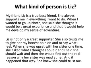 What kind of person is Liz?My friend Liz is a true best friend. She always supports me in everything I want to do. When I wanted to go up North, she said she thought it would be a great experience and that it would help me develop my sense of adventure.Liz is not only a great supporter. She also trusts me to give her my honest opinion and to say what I feel. When she was upset with her sister one time, she asked what I thought about it and I said she should wait and then she would find out the real reason why her sister was mad at her. And it happened that way. She knew she could trust me. 