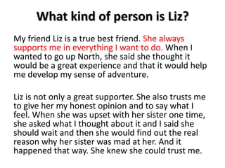 What kind of person is Liz?My friend Liz is a true best friend. She always supports me in everything I want to do. When I wanted to go up North, she said she thought it would be a great experience and that it would help me develop my sense of adventure.Liz is not only a great supporter. She also trusts me to give her my honest opinion and to say what I feel. When she was upset with her sister one time, she asked what I thought about it and I said she should wait and then she would find out the real reason why her sister was mad at her. And it happened that way. She knew she could trust me. 