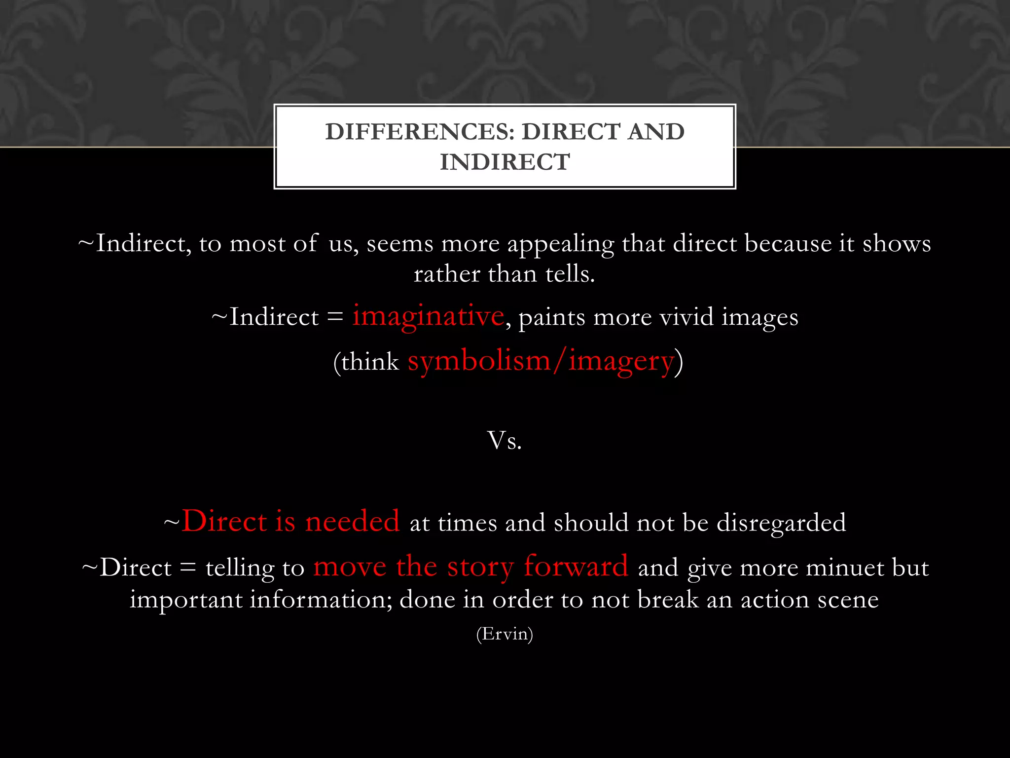 DIFFERENCES: DIRECT AND
                            INDIRECT


~Indirect, to most of us, seems more appealing that direct because it shows
                              rather than tells.
           ~Indirect = imaginative, paints more vivid images
                      (think symbolism/imagery)

                                   Vs.

       ~Direct is needed at times and should not be disregarded
~Direct = telling to move the story forward and give more minuet but
   important information; done in order to not break an action scene
                                  (Ervin)
 
