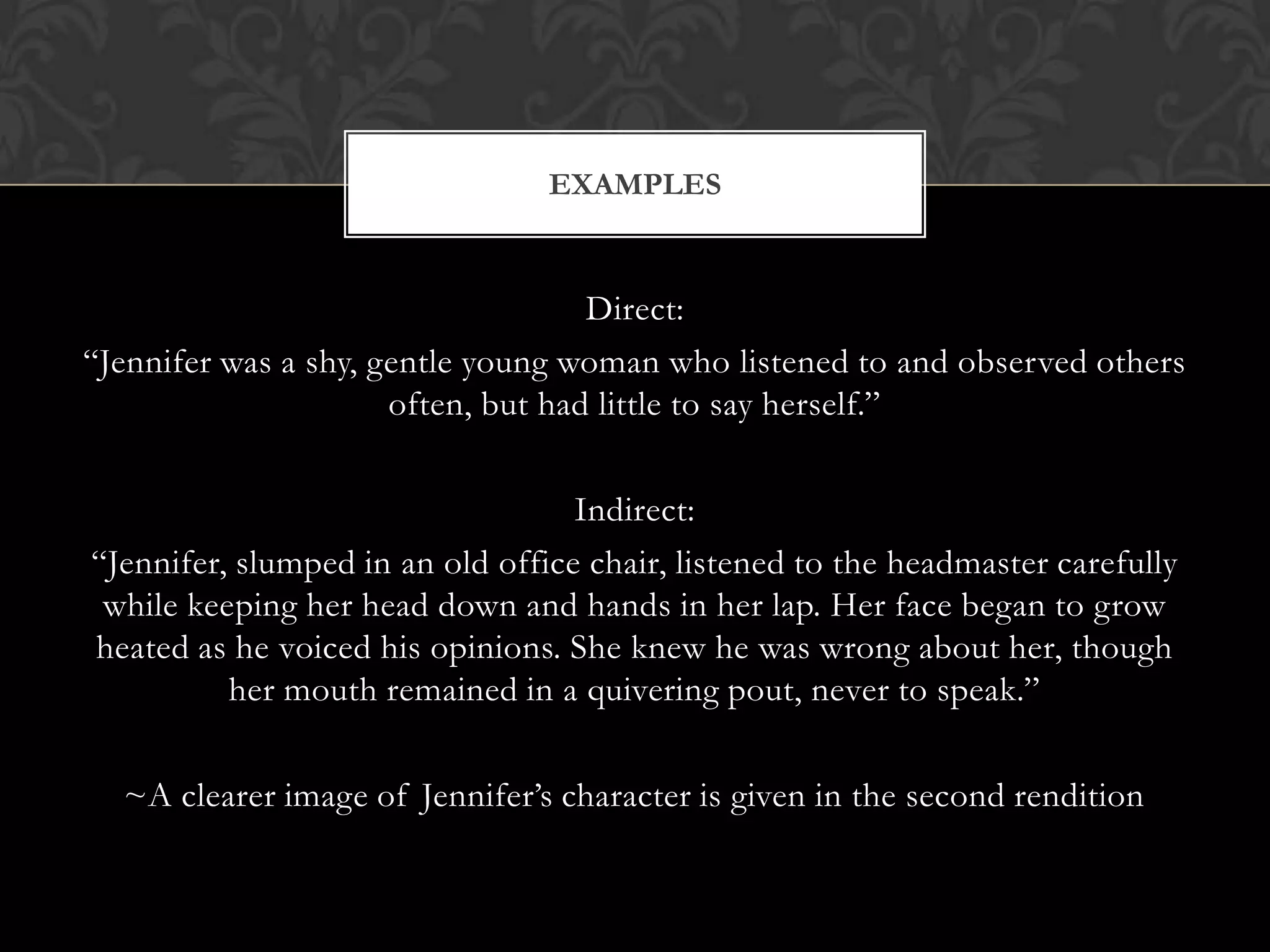EXAMPLES


                                    Direct:
“Jennifer was a shy, gentle young woman who listened to and observed others
                      often, but had little to say herself.”

                                   Indirect:
“Jennifer, slumped in an old office chair, listened to the headmaster carefully
 while keeping her head down and hands in her lap. Her face began to grow
heated as he voiced his opinions. She knew he was wrong about her, though
          her mouth remained in a quivering pout, never to speak.”

  ~A clearer image of Jennifer’s character is given in the second rendition
 