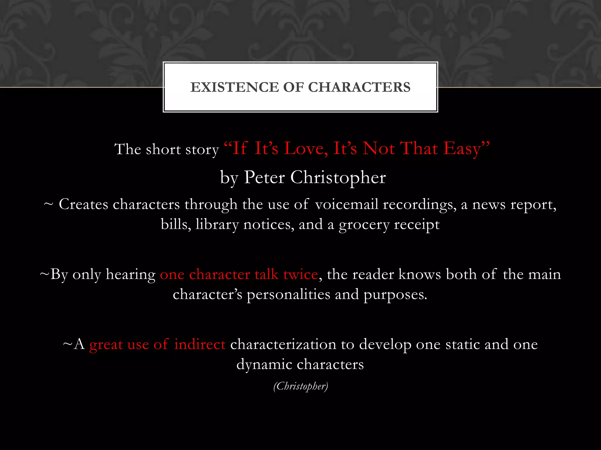 EXISTENCE OF CHARACTERS



          The short story “If It’s Love, It’s Not That Easy”
                          by Peter Christopher
~ Creates characters through the use of voicemail recordings, a news report,
                 bills, library notices, and a grocery receipt

~By only hearing one character talk twice, the reader knows both of the main
                  character’s personalities and purposes.

   ~A great use of indirect characterization to develop one static and one
                             dynamic characters
                                  (Christopher)
 