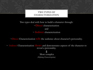 TWO TYPES OF
                            CHARACTERIZATION


             Two types deal with how to build a character through:
                          ~Direct characterization
                                     and
                         ~ Indirect characterization

    ~Direct Characterization tells the audience about character’s personality.

~ Indirect Characterization shows and demonstrates aspects of the character to
                              reveal a personality.

                                  More complex
                               (Defining Characterization)
 