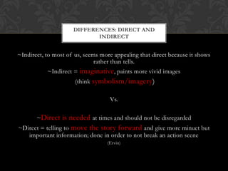DIFFERENCES: DIRECT AND
                            INDIRECT


~Indirect, to most of us, seems more appealing that direct because it shows
                              rather than tells.
           ~Indirect = imaginative, paints more vivid images
                      (think symbolism/imagery)

                                   Vs.

       ~Direct is needed at times and should not be disregarded
~Direct = telling to move the story forward and give more minuet but
   important information; done in order to not break an action scene
                                  (Ervin)
 