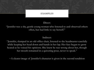 EXAMPLES


                                    Direct:
“Jennifer was a shy, gentle young woman who listened to and observed others
                      often, but had little to say herself.”

                                   Indirect:
“Jennifer, slumped in an old office chair, listened to the headmaster carefully
 while keeping her head down and hands in her lap. Her face began to grow
heated as he voiced his opinions. She knew he was wrong about her, though
          her mouth remained in a quivering pout, never to speak.”

  ~A clearer image of Jennifer’s character is given in the second rendition
 
