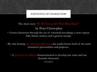 EXISTENCE OF CHARACTERS



          The short story “If It’s Love, It’s Not That Easy”
                          by Peter Christopher
~ Creates characters through the use of voicemail recordings, a news report,
                 bills, library notices, and a grocery receipt

~By only hearing one character talk twice, the reader knows both of the main
                  character’s personalities and purposes.

   ~A great use of indirect characterization to develop one static and one
                             dynamic characters
                                  (Christopher)
 