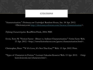 CITATIONS


"characterization." Dictionary.com Unabridged. Random House, Inc. 18 Apr. 2012.
           <Dictionary.com http://dictionary.reference.com/browse/characterization>.


Defining Characterization. ReadWriteThink, 2004. PDF.


Ervin, Terry W. "Fiction Factor - Direct vs. Indirect Characterization." Fiction Factor. Web.
          13 Apr. 2012. <http://www.fictionfactor.com/guests/characterization.html>.


Christopher, Peter. ""If It's Love, It's Not That Easy"" Web. 13 Apr. 2012. Print.


"Types of Characters in Fiction." Lexiconic Education Resources! Web. 13 Apr. 2012.    <http:
          learn.lexiconic.net/characters.htm>.
 