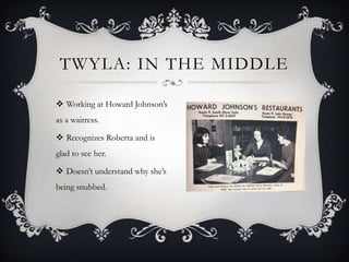 TWYLA: IN THE MIDDLE
 Working at Howard Johnson’s
as a waitress.
 Recognizes Roberta and is

glad to see her.
 Doesn’t understand why she’s
being snubbed.

 