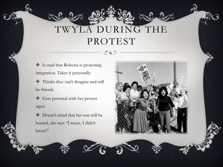 TWYLA DURING THE
PROTEST
 Is mad that Roberta is protesting
integration. Takes it personally.
 Thinks they can’t disagree and still
be friends.

 Gets personal with her protest
signs.
 Doesn’t mind that her son will be
bussed, she says “I mean, I didn’t
know!”

 