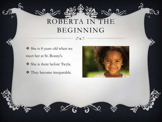 ROBERTA IN THE
BEGINNING
 She is 8 years old when we
meet her at St. Bonny’s.
 She is there before Twyla.

 They become inseparable.

 