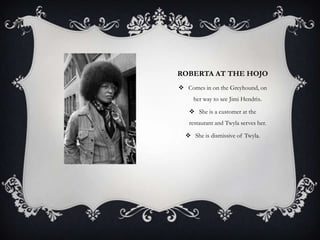 ROBERTA AT THE HOJO
 Comes in on the Greyhound, on
her way to see Jimi Hendrix.
 She is a customer at the
restaurant and Twyla serves her.
 She is dismissive of Twyla.

 