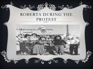 ROBERTA DURING THE
PROTEST
 Protesting her son’s school being
integrated.
 Tells Twyla not to take it personally.
 Tells Twyla that you’re the same person
who kicked a black lady while she was on
the ground and you call me a bigot.

 