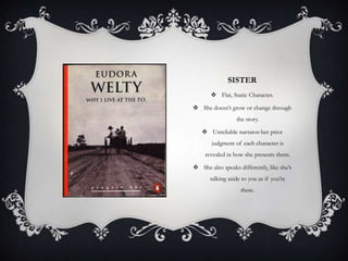 SISTER
 Flat, Static Character.
 She doesn’t grow or change through
the story.
 Unreliable narrator-her prior
judgment of each character is
revealed in how she presents them.
 She also speaks differently, like she’s
talking aside to you as if you’re
there.

 