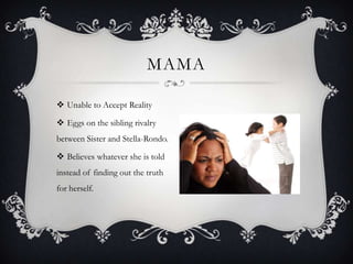 MAMA
 Unable to Accept Reality
 Eggs on the sibling rivalry
between Sister and Stella-Rondo.

 Believes whatever she is told
instead of finding out the truth
for herself.

 