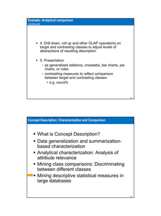 Example: Analytical comparison
(continued)

4. Drill down, roll up and other OLAP operations on
target and contrasting classes to adjust levels of
abstractions of resulting description
5. Presentation
» as generalized relations, crosstabs, bar charts, pie
charts, or rules
» contrasting measures to reflect comparison
between target and contrasting classes
• e.g. count%

35

Concept Description: Characterization and Comparison

What is Concept Description?
Data generalization and summarizationbased characterization
Analytical characterization: Analysis of
attribute relevance
Mining class comparisons: Discriminating
between different classes
Mining descriptive statistical measures in
large databases

36

 