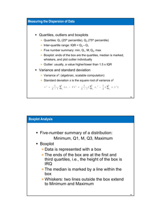 Measuring the Dispersion of Data

Quartiles, outliers and boxplots
» Quartiles: Q1 (25th percentile), Q3 (75th percentile)
» Inter-quartile range: IQR = Q3 – Q1
» Five number summary: min, Q1, M, Q3, max
» Boxplot: ends of the box are the quartiles, median is marked,
whiskers, and plot outlier individually
» Outlier: usually, a value higher/lower than 1.5 x IQR

Variance and standard deviation
» Variance s2: (algebraic, scalable computation)
» Standard deviation s is the square root of variance s2
s

2

=

1
n − 1

n

∑

i=1

(x

i

− x )

2

=

n
1
[∑ x
n − 1 i=1

2
i

−

n
1
(∑ xi)
n
i=1

2

]

39

Boxplot Analysis

Five-number summary of a distribution:
Minimum, Q1, M, Q3, Maximum
Boxplot
» Data is represented with a box
» The ends of the box are at the first and
third quartiles, i.e., the height of the box is
IRQ
» The median is marked by a line within the
box
» Whiskers: two lines outside the box extend
to Minimum and Maximum
40

 