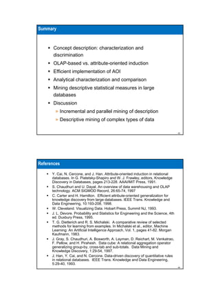 Summary

Concept description: characterization and
discrimination
OLAP-based vs. attribute-oriented induction
Efficient implementation of AOI
Analytical characterization and comparison
Mining descriptive statistical measures in large
databases
Discussion
» Incremental and parallel mining of description
» Descriptive mining of complex types of data
43

References
Y. Cai, N. Cercone, and J. Han. Attribute-oriented induction in relational
databases. In G. Piatetsky-Shapiro and W. J. Frawley, editors, Knowledge
Discovery in Databases, pages 213-228. AAAI/MIT Press, 1991.
S. Chaudhuri and U. Dayal. An overview of data warehousing and OLAP
technology. ACM SIGMOD Record, 26:65-74, 1997
C. Carter and H. Hamilton. Efficient attribute-oriented generalization for
knowledge discovery from large databases. IEEE Trans. Knowledge and
Data Engineering, 10:193-208, 1998.
W. Cleveland. Visualizing Data. Hobart Press, Summit NJ, 1993.
J. L. Devore. Probability and Statistics for Engineering and the Science, 4th
ed. Duxbury Press, 1995.
T. G. Dietterich and R. S. Michalski. A comparative review of selected
methods for learning from examples. In Michalski et al., editor, Machine
Learning: An Artificial Intelligence Approach, Vol. 1, pages 41-82. Morgan
Kaufmann, 1983.
J. Gray, S. Chaudhuri, A. Bosworth, A. Layman, D. Reichart, M. Venkatrao,
F. Pellow, and H. Pirahesh. Data cube: A relational aggregation operator
generalizing group-by, cross-tab and sub-totals. Data Mining and
Knowledge Discovery, 1:29-54, 1997.
J. Han, Y. Cai, and N. Cercone. Data-driven discovery of quantitative rules
in relational databases. IEEE Trans. Knowledge and Data Engineering,
5:29-40, 1993.
44

 