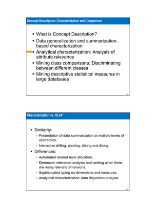 Concept Description: Characterization and Comparison

What is Concept Description?
Data generalization and summarizationbased characterization
Analytical characterization: Analysis of
attribute relevance
Mining class comparisons: Discriminating
between different classes
Mining descriptive statistical measures in
large databases

15

Characterization vs. OLAP

Similarity:
» Presentation of data summarization at multiple levels of
abstraction.
» Interactive drilling, pivoting, slicing and dicing.

Differences:
» Automated desired level allocation.
» Dimension relevance analysis and ranking when there
are many relevant dimensions.
» Sophisticated typing on dimensions and measures.
» Analytical characterization: data dispersion analysis.
16

 