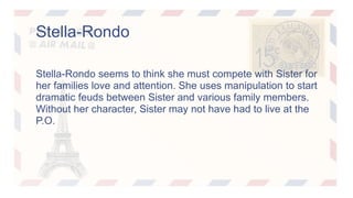 Stella-Rondo 
Stella-Rondo seems to think she must compete with Sister for 
her families love and attention. She uses manipulation to start 
dramatic feuds between Sister and various family members. 
Without her character, Sister may not have had to live at the 
P.O. 
 