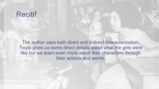 Recitif 
The author uses both direct and indirect characterization. 
Twyla gives us some direct details about what the girls were 
like but we learn even more about their characters through 
their actions and words. 
 