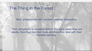 The Thing in the Forest 
Both protagonists are rounded, realistic characters. 
Their complexity is revealed later in the story when they are 
adults, how they live their lives and how they deal with their 
horrible memory. 
 