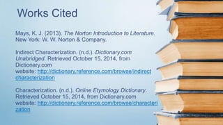 Works Cited 
Mays, K. J. (2013). The Norton Introduction to Literature. 
New York: W. W. Norton & Company. 
Indirect Characterization. (n.d.). Dictionary.com 
Unabridged. Retrieved October 15, 2014, from 
Dictionary.com 
website: http://dictionary.reference.com/browse/indirect 
characterization 
Characterization. (n.d.). Online Etymology Dictionary. 
Retrieved October 15, 2014, from Dictionary.com 
website: http://dictionary.reference.com/browse/characteri 
zation 
