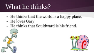 What he thinks? 
- He thinks that the world is a happy place. 
- He loves Gary 
- He thinks that Squidward is his friend. 
 