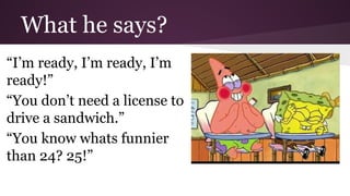 What he says? 
“I’m ready, I’m ready, I’m 
ready!” 
“You don’t need a license to 
drive a sandwich.” 
“You know whats funnier 
than 24? 25!” 
 