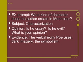 EX prompt: What kind of character
does the author create in Montrosor?
Subject: Characterization
Opinion: Is he crazy? Is he evil?
What is your opinion?
Evidence: The verbal irony Poe uses,
dark imagery, the symbolism
 