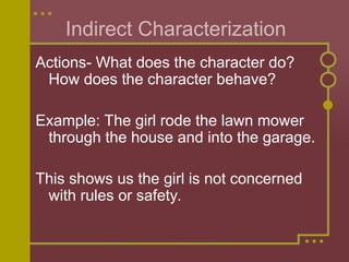 Indirect Characterization
Actions- What does the character do?
How does the character behave?
Example: The girl rode the lawn mower
through the house and into the garage.
This shows us the girl is not concerned
with rules or safety.
 