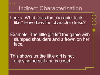 Indirect Characterization
Looks- What does the character look
like? How does the character dress?
Example: The little girl left the game with
slumped shoulders and a frown on her
face.
This shows us the little girl is not
enjoying herself and is upset.
 