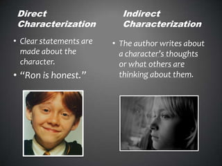 Direct
Characterization
• Clear statements are
made about the
character.
• “Ron is honest.”
Indirect
Characterization
• The author writes about
a character’s thoughts
or what others are
thinking about them.
