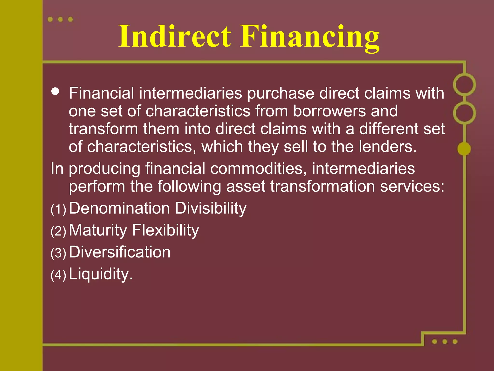 Indirect Financing
 Financial intermediaries purchase direct claims with
one set of characteristics from borrowers and
transform them into direct claims with a different set
of characteristics, which they sell to the lenders.
In producing financial commodities, intermediaries
perform the following asset transformation services:
(1) Denomination Divisibility
(2) Maturity Flexibility
(3) Diversification
(4) Liquidity.
 