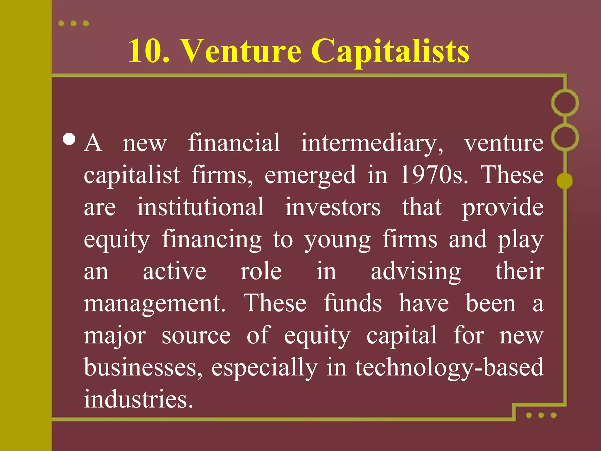 10. Venture Capitalists
A new financial intermediary, venture
capitalist firms, emerged in 1970s. These
are institutional investors that provide
equity financing to young firms and play
an active role in advising their
management. These funds have been a
major source of equity capital for new
businesses, especially in technology-based
industries.
 