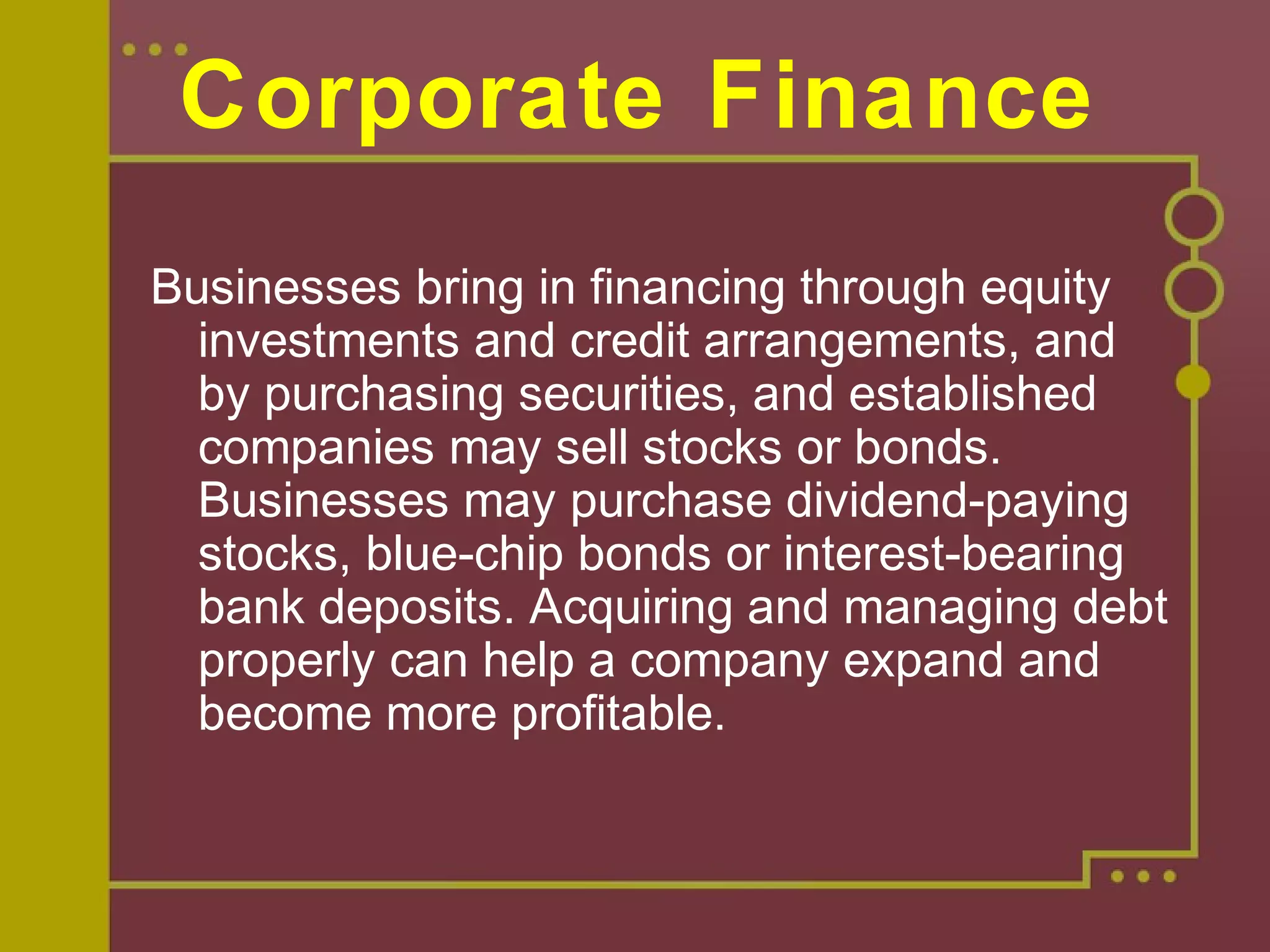 Corporate Finance
Businesses bring in financing through equity
investments and credit arrangements, and
by purchasing securities, and established
companies may sell stocks or bonds.
Businesses may purchase dividend-paying
stocks, blue-chip bonds or interest-bearing
bank deposits. Acquiring and managing debt
properly can help a company expand and
become more profitable.
 