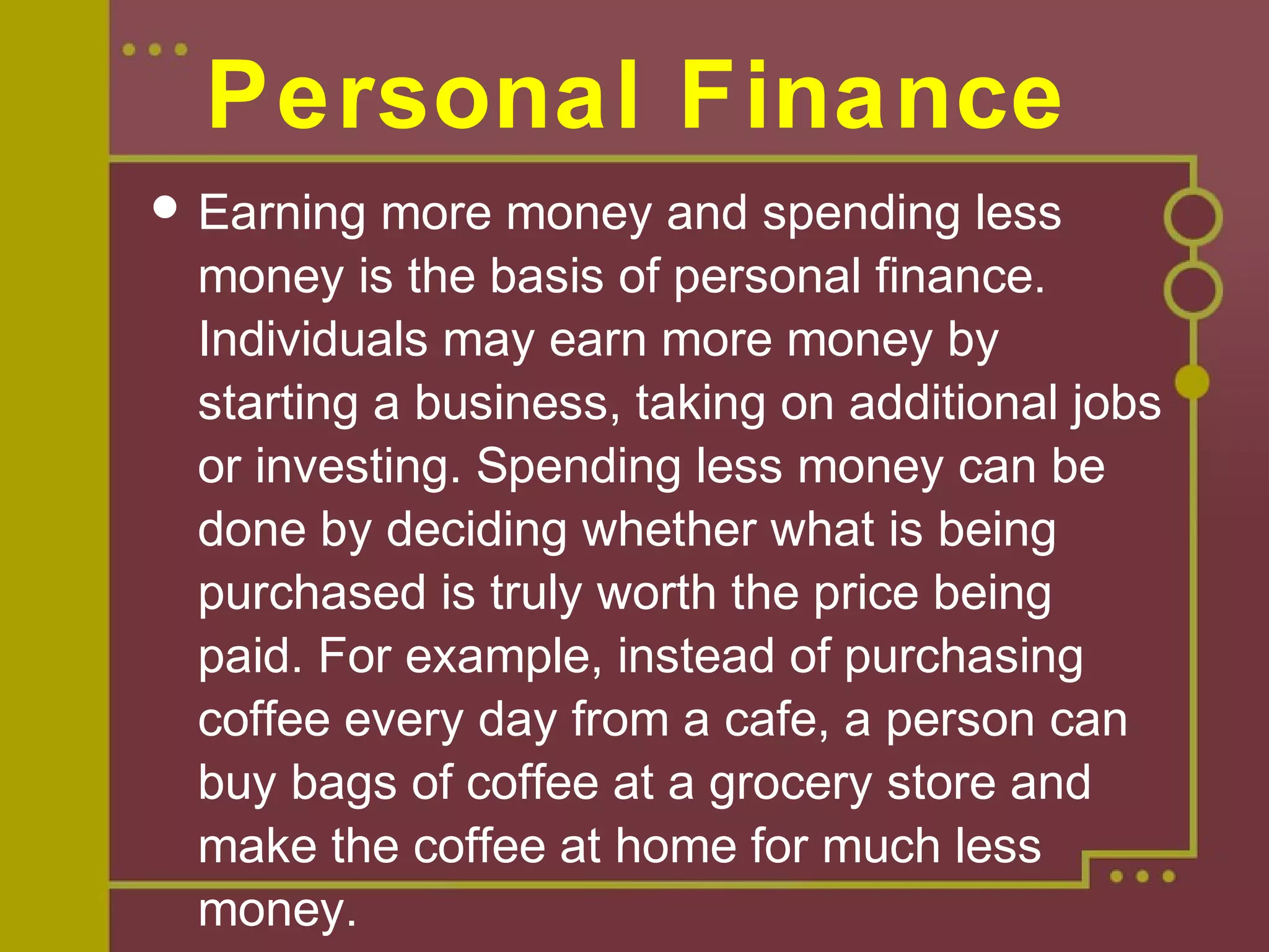 Personal Finance
 Earning more money and spending less
money is the basis of personal finance.
Individuals may earn more money by
starting a business, taking on additional jobs
or investing. Spending less money can be
done by deciding whether what is being
purchased is truly worth the price being
paid. For example, instead of purchasing
coffee every day from a cafe, a person can
buy bags of coffee at a grocery store and
make the coffee at home for much less
money.
 