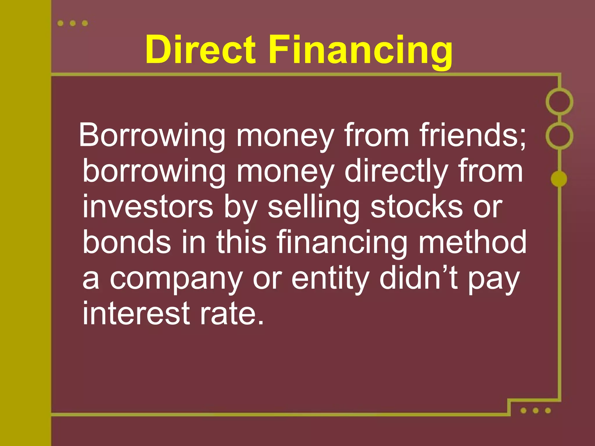 Direct Financing
  Borrowing money from friends; 
borrowing money directly from 
investors by selling stocks or 
bonds in this financing method 
a company or entity didn’t pay 
interest rate. 
 