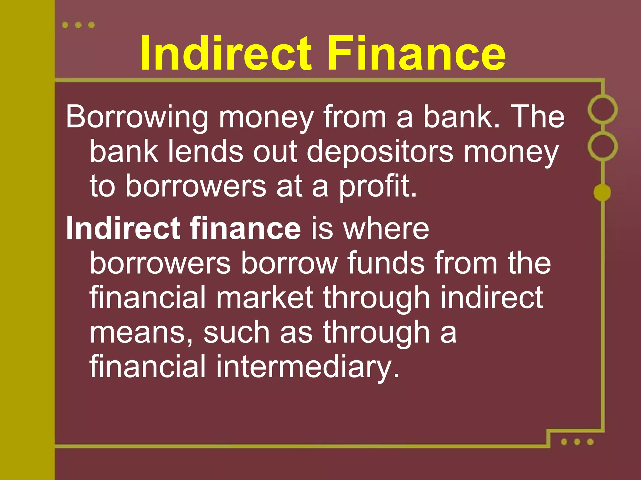 Indirect Finance
Borrowing money from a bank. The 
bank lends out depositors money 
to borrowers at a profit.
Indirect finance is where 
borrowers borrow funds from the 
financial market through indirect 
means, such as through a 
financial intermediary.
 