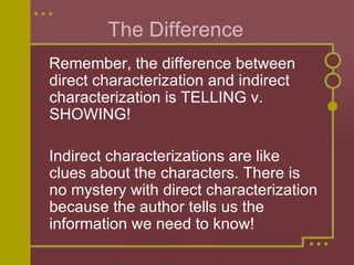 The Difference  Remember, the difference between direct characterization and indirect characterization is TELLING v. SHOWING!  Indirect characterizations are like clues about the characters. There is no mystery with direct characterization because the author tells us the information we need to know!  