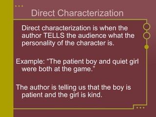 Direct Characterization  Direct characterization is when the author TELLS the audience what the personality of the character is.  Example: “The patient boy and quiet girl were both at the game.” The author is telling us that the boy is patient and the girl is kind.  