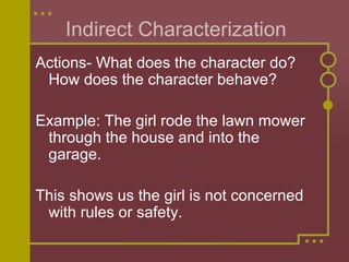 Indirect Characterization Actions- What does the character do? How does the character behave? Example: The girl rode the lawn mower through the house and into the garage.  This shows us the girl is not concerned with rules or safety.  