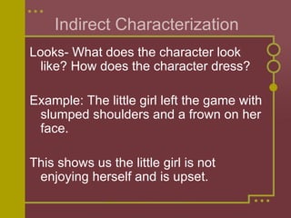 Indirect Characterization Looks- What does the character look like? How does the character dress?  Example: The little girl left the game with slumped shoulders and a frown on her face. This shows us the little girl is not enjoying herself and is upset.  