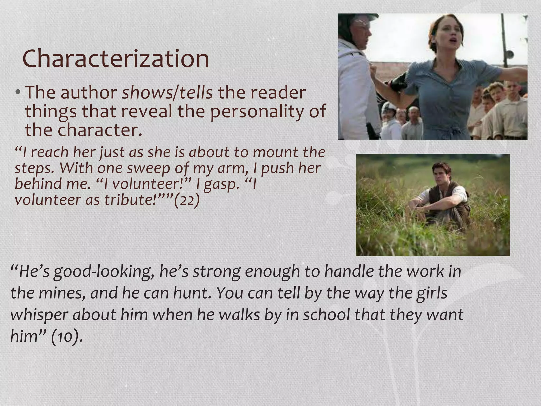 Characterization 
• The author shows/tells the reader 
things that reveal the personality of 
the character. 
“I reach her just as she is about to mount the 
steps. With one sweep of my arm, I push her 
behind me. “I volunteer!” I gasp. “I 
volunteer as tribute!””(22) 
“He’s good-looking, he’s strong enough to handle the work in 
the mines, and he can hunt. You can tell by the way the girls 
whisper about him when he walks by in school that they want 
him” (10). 
 