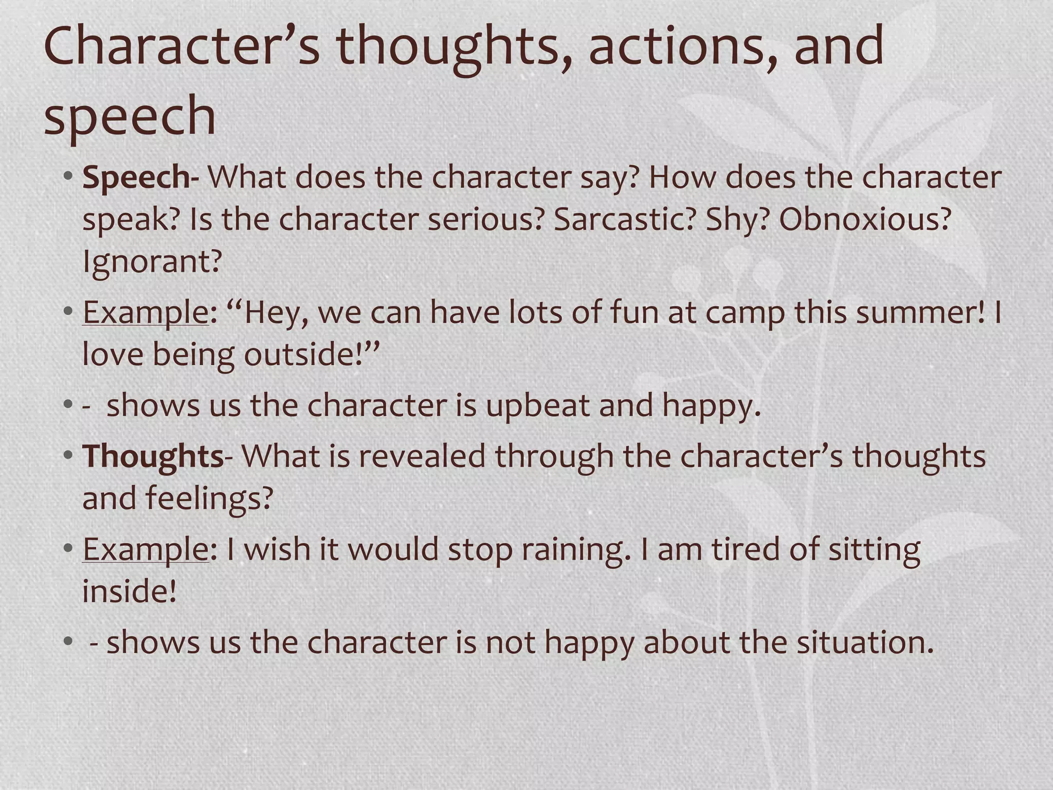 Character’s thoughts, actions, and 
speech 
• Speech- What does the character say? How does the character 
speak? Is the character serious? Sarcastic? Shy? Obnoxious? 
Ignorant? 
• Example: “Hey, we can have lots of fun at camp this summer! I 
love being outside!” 
• - shows us the character is upbeat and happy. 
• Thoughts- What is revealed through the character’s thoughts 
and feelings? 
• Example: I wish it would stop raining. I am tired of sitting 
inside! 
• - shows us the character is not happy about the situation. 
 