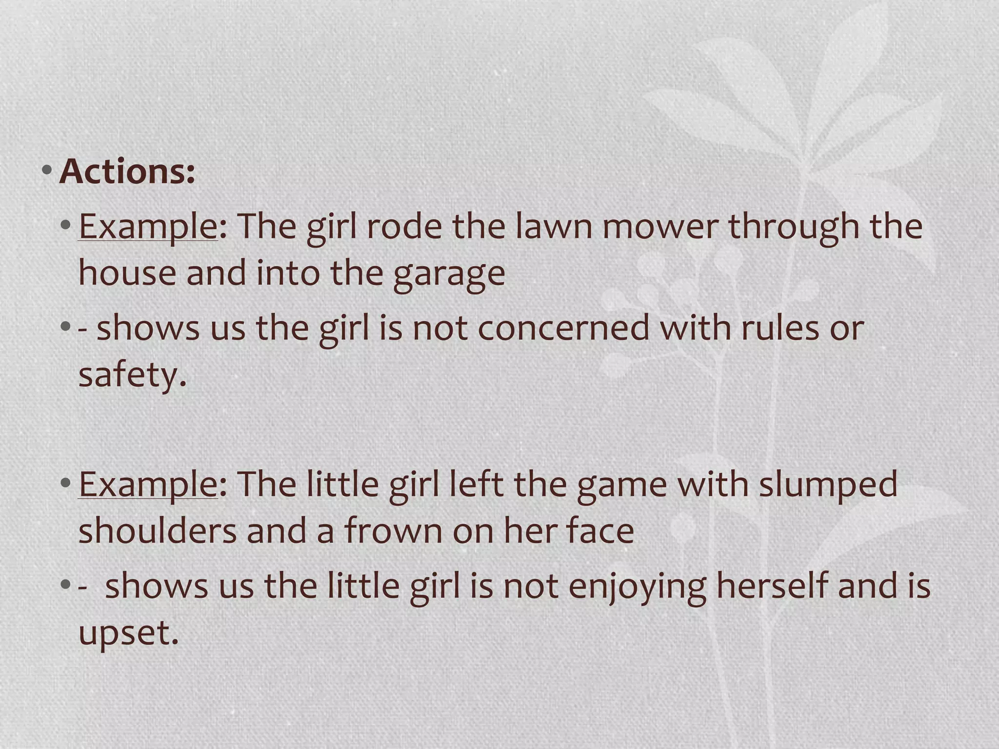 •Actions: 
• Example: The girl rode the lawn mower through the 
house and into the garage 
• - shows us the girl is not concerned with rules or 
safety. 
• Example: The little girl left the game with slumped 
shoulders and a frown on her face 
• - shows us the little girl is not enjoying herself and is 
upset. 
 