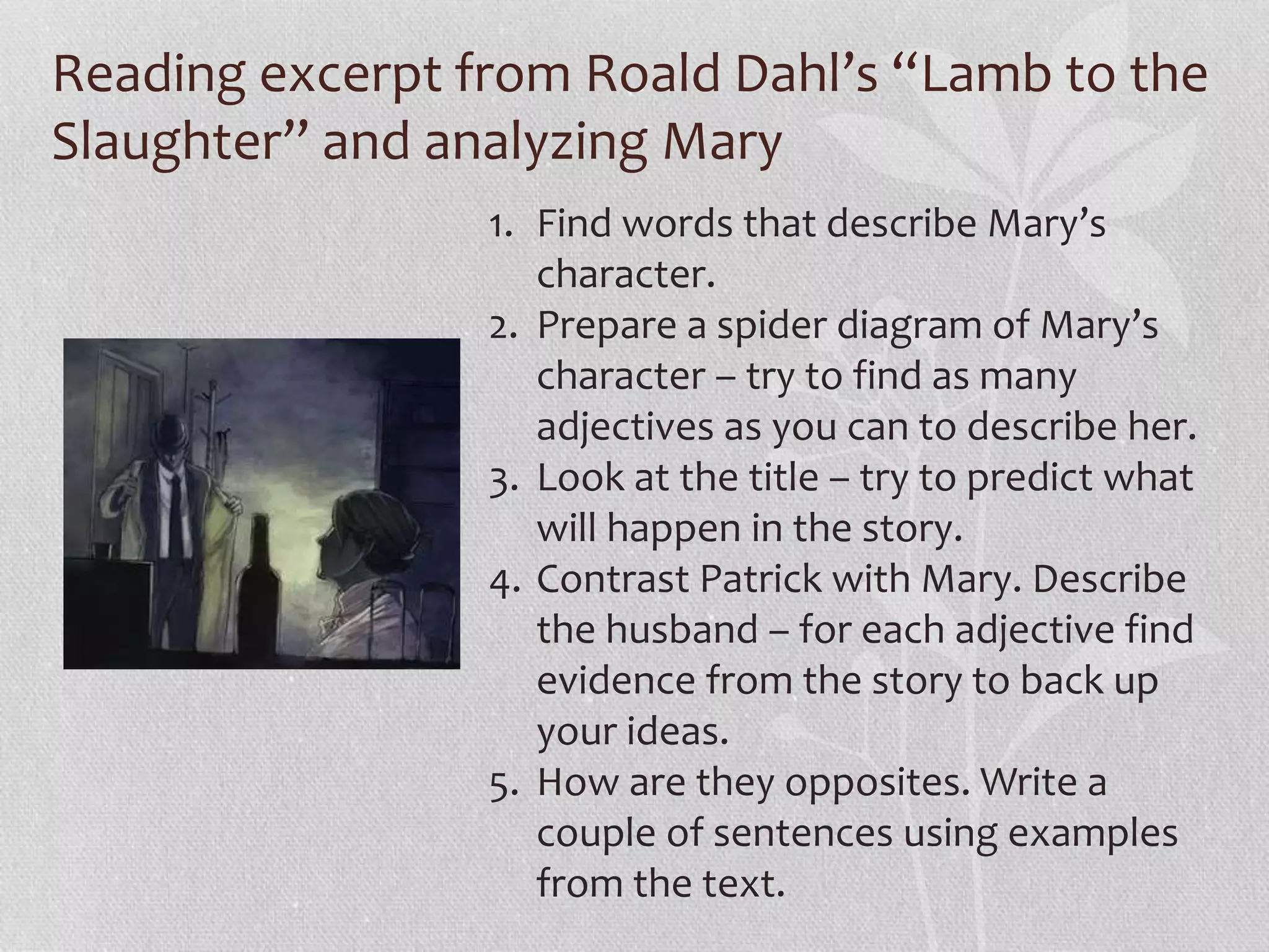 Reading excerpt from Roald Dahl’s “Lamb to the 
Slaughter” and analyzing Mary 
1. Find words that describe Mary’s 
character. 
2. Prepare a spider diagram of Mary’s 
character – try to find as many 
adjectives as you can to describe her. 
3. Look at the title – try to predict what 
will happen in the story. 
4. Contrast Patrick with Mary. Describe 
the husband – for each adjective find 
evidence from the story to back up 
your ideas. 
5. How are they opposites. Write a 
couple of sentences using examples 
from the text. 
 