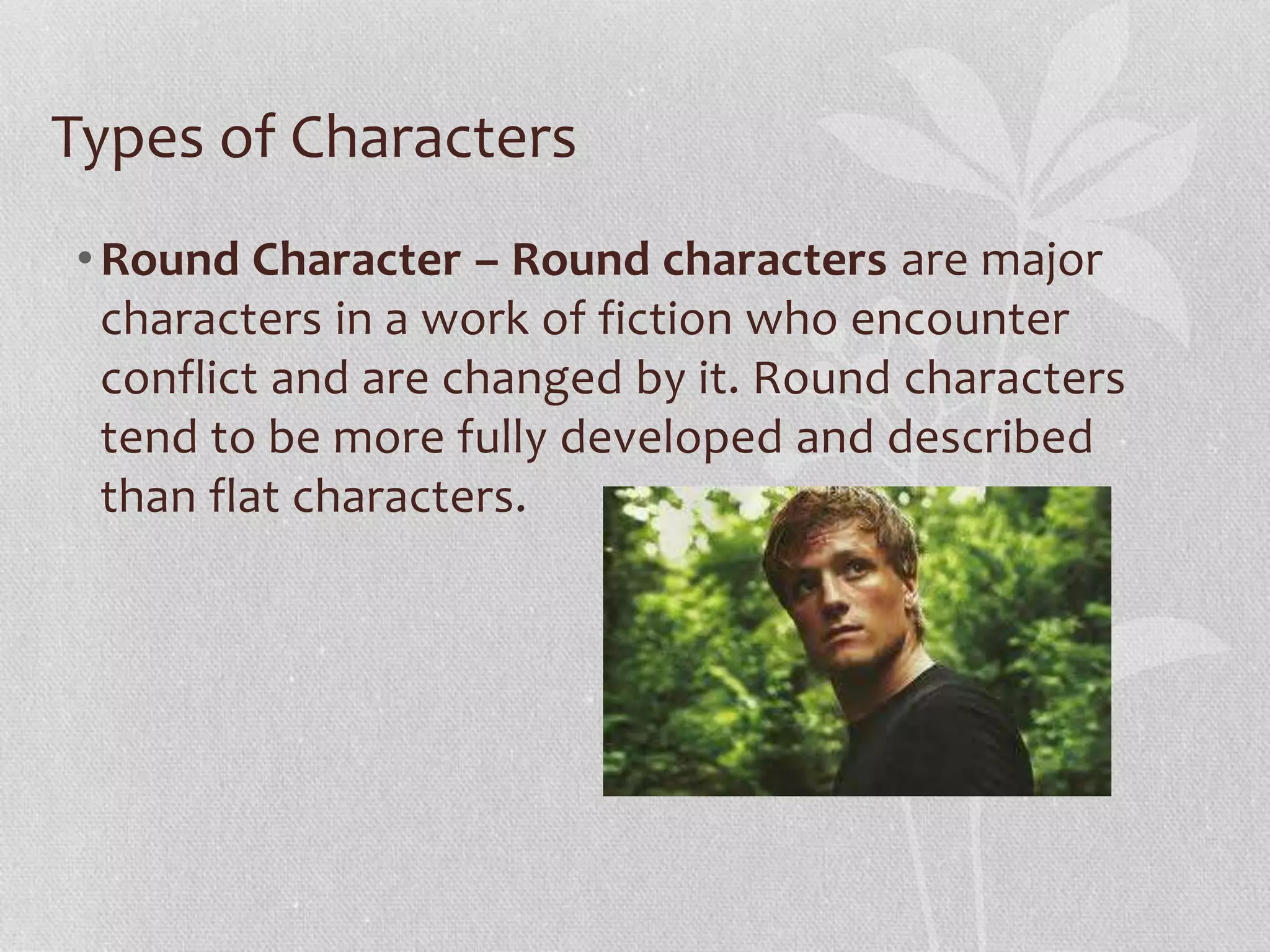 Types of Characters 
•Round Character – Round characters are major 
characters in a work of fiction who encounter 
conflict and are changed by it. Round characters 
tend to be more fully developed and described 
than flat characters. 
 