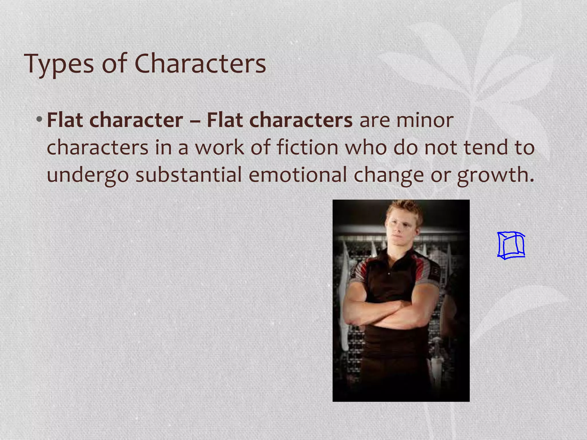 Types of Characters 
• Flat character – Flat characters are minor 
characters in a work of fiction who do not tend to 
undergo substantial emotional change or growth. 
 