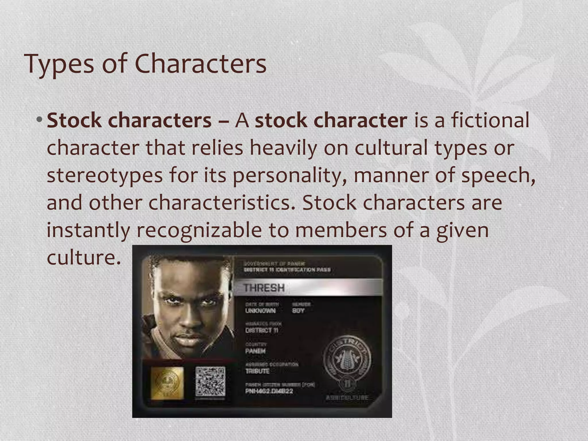 Types of Characters 
• Stock characters – A stock character is a fictional 
character that relies heavily on cultural types or 
stereotypes for its personality, manner of speech, 
and other characteristics. Stock characters are 
instantly recognizable to members of a given 
culture. 
 